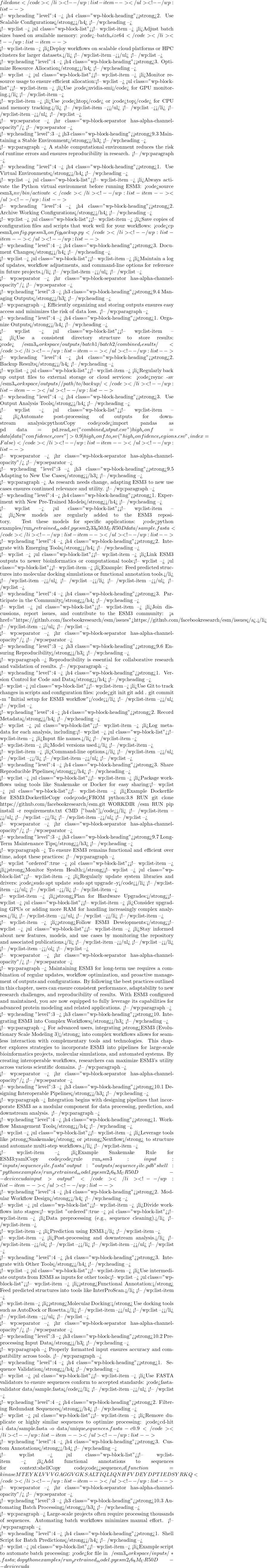 file done</code></li> <!-- /wp:list-item --></ul> <!-- /wp:list -->  <!-- wp:heading {"level":4} --> <h4 class="wp-block-heading"><strong>2. Use Scalable Configurations</strong></h4> <!-- /wp:heading -->  <!-- wp:list --> <ul class="wp-block-list"><!-- wp:list-item --> <li>Adjust batch sizes based on available memory: <code>--batch_size 64</code></li> <!-- /wp:list-item -->  <!-- wp:list-item --> <li>Deploy workflows on scalable cloud platforms or HPC clusters for larger datasets.</li> <!-- /wp:list-item --></ul> <!-- /wp:list -->  <!-- wp:heading {"level":4} --> <h4 class="wp-block-heading"><strong>3. Optimize Resource Allocation</strong></h4> <!-- /wp:heading -->  <!-- wp:list --> <ul class="wp-block-list"><!-- wp:list-item --> <li>Monitor resource usage to ensure efficient allocation:<!-- wp:list --> <ul class="wp-block-list"><!-- wp:list-item --> <li>Use <code>nvidia-smi</code> for GPU monitoring.</li> <!-- /wp:list-item -->  <!-- wp:list-item --> <li>Use <code>htop</code> or <code>top</code> for CPU and memory tracking.</li> <!-- /wp:list-item --></ul> <!-- /wp:list --></li> <!-- /wp:list-item --></ul> <!-- /wp:list -->  <!-- wp:separator --> <hr class="wp-block-separator has-alpha-channel-opacity"/> <!-- /wp:separator -->  <!-- wp:heading {"level":3} --> <h3 class="wp-block-heading"><strong>9.3 Maintaining a Stable Environment</strong></h3> <!-- /wp:heading -->  <!-- wp:paragraph --> A stable computational environment reduces the risk of runtime errors and ensures reproducibility in research. <!-- /wp:paragraph -->  <!-- wp:heading {"level":4} --> <h4 class="wp-block-heading"><strong>1. Use Virtual Environments</strong></h4> <!-- /wp:heading -->  <!-- wp:list --> <ul class="wp-block-list"><!-- wp:list-item --> <li>Always activate the Python virtual environment before running ESM3: <code>source esm3_env/bin/activate</code></li> <!-- /wp:list-item --></ul> <!-- /wp:list -->  <!-- wp:heading {"level":4} --> <h4 class="wp-block-heading"><strong>2. Archive Working Configurations</strong></h4> <!-- /wp:heading -->  <!-- wp:list --> <ul class="wp-block-list"><!-- wp:list-item --> <li>Save copies of configuration files and scripts that work well for your workflows: <code>cp esm3_config.py esm3_config_backup.py</code></li> <!-- /wp:list-item --></ul> <!-- /wp:list -->  <!-- wp:heading {"level":4} --> <h4 class="wp-block-heading"><strong>3. Document Changes</strong></h4> <!-- /wp:heading -->  <!-- wp:list --> <ul class="wp-block-list"><!-- wp:list-item --> <li>Maintain a log of updates, workflow adjustments, and command-line options for reference in future projects.</li> <!-- /wp:list-item --></ul> <!-- /wp:list -->  <!-- wp:separator --> <hr class="wp-block-separator has-alpha-channel-opacity"/> <!-- /wp:separator -->  <!-- wp:heading {"level":3} --> <h3 class="wp-block-heading"><strong>9.4 Managing Outputs</strong></h3> <!-- /wp:heading -->  <!-- wp:paragraph --> Efficiently organizing and storing outputs ensures easy access and minimizes the risk of data loss. <!-- /wp:paragraph -->  <!-- wp:heading {"level":4} --> <h4 class="wp-block-heading"><strong>1. Organize Outputs</strong></h4> <!-- /wp:heading -->  <!-- wp:list --> <ul class="wp-block-list"><!-- wp:list-item --> <li>Use a consistent directory structure to store results: <code>~/esm3_workspace/outputs/ ├── batch1/ ├── batch2/ └── combined_results/</code></li> <!-- /wp:list-item --></ul> <!-- /wp:list -->  <!-- wp:heading {"level":4} --> <h4 class="wp-block-heading"><strong>2. Backup Results</strong></h4> <!-- /wp:heading -->  <!-- wp:list --> <ul class="wp-block-list"><!-- wp:list-item --> <li>Regularly back up output files to external storage or cloud services: <code>rsync -av ~/esm3_workspace/outputs/ /path/to/backup/</code></li> <!-- /wp:list-item --></ul> <!-- /wp:list -->  <!-- wp:heading {"level":4} --> <h4 class="wp-block-heading"><strong>3. Use Output Analysis Tools</strong></h4> <!-- /wp:heading -->  <!-- wp:list --> <ul class="wp-block-list"><!-- wp:list-item --> <li>Automate post-processing of outputs for downstream analysis:pythonCopy code<code>import pandas as pd data = pd.read_csv("combined_output.csv") high_conf = data[data["confidence_score"] > 0.9] high_conf.to_csv("high_confidence_regions.csv", index=False)</code></li> <!-- /wp:list-item --></ul> <!-- /wp:list -->  <!-- wp:separator --> <hr class="wp-block-separator has-alpha-channel-opacity"/> <!-- /wp:separator -->  <!-- wp:heading {"level":3} --> <h3 class="wp-block-heading"><strong>9.5 Adapting to New Use Cases</strong></h3> <!-- /wp:heading -->  <!-- wp:paragraph --> As research needs change, adapting ESM3 to new use cases ensures continued relevance and utility. <!-- /wp:paragraph -->  <!-- wp:heading {"level":4} --> <h4 class="wp-block-heading"><strong>1. Experiment with New Pre-Trained Models</strong></h4> <!-- /wp:heading -->  <!-- wp:list --> <ul class="wp-block-list"><!-- wp:list-item --> <li>New models are regularly added to the ESM3 repository. Test these models for specific applications: <code>python examples/run_pretrained_model.py esm2_t33_650M_UR50D data/sample.fasta</code></li> <!-- /wp:list-item --></ul> <!-- /wp:list -->  <!-- wp:heading {"level":4} --> <h4 class="wp-block-heading"><strong>2. Integrate with Emerging Tools</strong></h4> <!-- /wp:heading -->  <!-- wp:list --> <ul class="wp-block-list"><!-- wp:list-item --> <li>Link ESM3 outputs to newer bioinformatics or computational tools:<!-- wp:list --> <ul class="wp-block-list"><!-- wp:list-item --> <li>Example: Feed predicted structures into molecular docking simulations or functional annotation tools.</li> <!-- /wp:list-item --></ul> <!-- /wp:list --></li> <!-- /wp:list-item --></ul> <!-- /wp:list -->  <!-- wp:heading {"level":4} --> <h4 class="wp-block-heading"><strong>3. Participate in the Community</strong></h4> <!-- /wp:heading -->  <!-- wp:list --> <ul class="wp-block-list"><!-- wp:list-item --> <li>Join discussions, report issues, and contribute to the ESM3 community: <a href="https://github.com/facebookresearch/esm/issues">https://github.com/facebookresearch/esm/issues</a>.</li> <!-- /wp:list-item --></ul> <!-- /wp:list -->  <!-- wp:separator --> <hr class="wp-block-separator has-alpha-channel-opacity"/> <!-- /wp:separator -->  <!-- wp:heading {"level":3} --> <h3 class="wp-block-heading"><strong>9.6 Ensuring Reproducibility</strong></h3> <!-- /wp:heading -->  <!-- wp:paragraph --> Reproducibility is essential for collaborative research and validation of results. <!-- /wp:paragraph -->  <!-- wp:heading {"level":4} --> <h4 class="wp-block-heading"><strong>1. Version Control for Code and Data</strong></h4> <!-- /wp:heading -->  <!-- wp:list --> <ul class="wp-block-list"><!-- wp:list-item --> <li>Use Git to track changes in scripts and configuration files: <code>git init git add . git commit -m "Initial setup for ESM3 workflow"</code></li> <!-- /wp:list-item --></ul> <!-- /wp:list -->  <!-- wp:heading {"level":4} --> <h4 class="wp-block-heading"><strong>2. Record Metadata</strong></h4> <!-- /wp:heading -->  <!-- wp:list --> <ul class="wp-block-list"><!-- wp:list-item --> <li>Log metadata for each analysis, including:<!-- wp:list --> <ul class="wp-block-list"><!-- wp:list-item --> <li>Input file names.</li> <!-- /wp:list-item -->  <!-- wp:list-item --> <li>Model versions used.</li> <!-- /wp:list-item -->  <!-- wp:list-item --> <li>Command-line options.</li> <!-- /wp:list-item --></ul> <!-- /wp:list --></li> <!-- /wp:list-item --></ul> <!-- /wp:list -->  <!-- wp:heading {"level":4} --> <h4 class="wp-block-heading"><strong>3. Share Reproducible Pipelines</strong></h4> <!-- /wp:heading -->  <!-- wp:list --> <ul class="wp-block-list"><!-- wp:list-item --> <li>Package workflows using tools like Snakemake or Docker for easy sharing:<!-- wp:list --> <ul class="wp-block-list"><!-- wp:list-item --> <li>Example Dockerfile for ESM3:DockerfileCopy code<code>FROM python:3.8 RUN git clone https://github.com/facebookresearch/esm.git WORKDIR /esm RUN pip install -r requirements.txt CMD ["bash"]</code></li> <!-- /wp:list-item --></ul> <!-- /wp:list --></li> <!-- /wp:list-item --></ul> <!-- /wp:list -->  <!-- wp:separator --> <hr class="wp-block-separator has-alpha-channel-opacity"/> <!-- /wp:separator -->  <!-- wp:heading {"level":3} --> <h3 class="wp-block-heading"><strong>9.7 Long-Term Maintenance Tips</strong></h3> <!-- /wp:heading -->  <!-- wp:paragraph --> To ensure ESM3 remains functional and efficient over time, adopt these practices: <!-- /wp:paragraph -->  <!-- wp:list {"ordered":true} --> <ol class="wp-block-list"><!-- wp:list-item --> <li><strong>Monitor System Health:</strong><!-- wp:list --> <ul class="wp-block-list"><!-- wp:list-item --> <li>Regularly update system libraries and drivers: <code>sudo apt update && sudo apt upgrade -y</code></li> <!-- /wp:list-item --></ul> <!-- /wp:list --></li> <!-- /wp:list-item -->  <!-- wp:list-item --> <li><strong>Plan for Hardware Upgrades:</strong><!-- wp:list --> <ul class="wp-block-list"><!-- wp:list-item --> <li>Consider upgrading GPUs or adding more RAM for handling increasingly complex analyses.</li> <!-- /wp:list-item --></ul> <!-- /wp:list --></li> <!-- /wp:list-item -->  <!-- wp:list-item --> <li><strong>Follow ESM3 Developments:</strong><!-- wp:list --> <ul class="wp-block-list"><!-- wp:list-item --> <li>Stay informed about new features, models, and use cases by monitoring the repository and associated publications.</li> <!-- /wp:list-item --></ul> <!-- /wp:list --></li> <!-- /wp:list-item --></ol> <!-- /wp:list -->  <!-- wp:separator --> <hr class="wp-block-separator has-alpha-channel-opacity"/> <!-- /wp:separator -->  <!-- wp:paragraph --> Maintaining ESM3 for long-term use requires a combination of regular updates, workflow optimization, and proactive management of outputs and configurations. By following the best practices outlined in this chapter, users can ensure consistent performance, adaptability to new research challenges, and reproducibility of results. With ESM3 configured and maintained, you are now equipped to fully leverage its capabilities for advanced protein modeling and related applications. <!-- /wp:paragraph -->  <!-- wp:heading {"level":3} --> <h3 class="wp-block-heading"><strong>10. Integrating ESM3 into Complex Workflows</strong></h3> <!-- /wp:heading -->  <!-- wp:paragraph --> For advanced users, integrating <strong>ESM3 (Evolutionary Scale Modeling 3)</strong> into complex workflows allows for seamless interaction with complementary tools and technologies. This chapter explores strategies to incorporate ESM3 into pipelines for large-scale bioinformatics projects, molecular simulations, and automated systems. By creating interoperable workflows, researchers can maximize ESM3's utility across various scientific domains. <!-- /wp:paragraph -->  <!-- wp:separator --> <hr class="wp-block-separator has-alpha-channel-opacity"/> <!-- /wp:separator -->  <!-- wp:heading {"level":3} --> <h3 class="wp-block-heading"><strong>10.1 Designing Interoperable Pipelines</strong></h3> <!-- /wp:heading -->  <!-- wp:paragraph --> Integration begins with designing pipelines that incorporate ESM3 as a modular component for data processing, prediction, and downstream analysis. <!-- /wp:paragraph -->  <!-- wp:heading {"level":4} --> <h4 class="wp-block-heading"><strong>1. Workflow Management Tools</strong></h4> <!-- /wp:heading -->  <!-- wp:list --> <ul class="wp-block-list"><!-- wp:list-item --> <li>Leverage tools like <strong>Snakemake</strong> or <strong>Nextflow</strong> to structure and automate multi-step workflows.</li> <!-- /wp:list-item -->  <!-- wp:list-item --> <li>Example Snakemake Rule for ESM3:yamlCopy code<code>rule run_esm3: input: "inputs/{sequence_file}.fasta" output: "outputs/{sequence_file}.pdb" shell: "python examples/run_pretrained_model.py esm2_t6_8M_UR50D --device cuda {input} > {output}"</code></li> <!-- /wp:list-item --></ul> <!-- /wp:list -->  <!-- wp:heading {"level":4} --> <h4 class="wp-block-heading"><strong>2. Modular Workflow Design</strong></h4> <!-- /wp:heading -->  <!-- wp:list --> <ul class="wp-block-list"><!-- wp:list-item --> <li>Divide workflows into stages:<!-- wp:list {"ordered":true} --> <ol class="wp-block-list"><!-- wp:list-item --> <li>Data preprocessing (e.g., sequence cleaning).</li> <!-- /wp:list-item -->  <!-- wp:list-item --> <li>Prediction using ESM3.</li> <!-- /wp:list-item -->  <!-- wp:list-item --> <li>Post-processing and downstream analysis.</li> <!-- /wp:list-item --></ol> <!-- /wp:list --></li> <!-- /wp:list-item --></ul> <!-- /wp:list -->  <!-- wp:heading {"level":4} --> <h4 class="wp-block-heading"><strong>3. Integrate with Other Tools</strong></h4> <!-- /wp:heading -->  <!-- wp:list --> <ul class="wp-block-list"><!-- wp:list-item --> <li>Use intermediate outputs from ESM3 as inputs for other tools:<!-- wp:list --> <ul class="wp-block-list"><!-- wp:list-item --> <li><strong>Functional Annotation:</strong> Feed predicted structures into tools like InterProScan.</li> <!-- /wp:list-item -->  <!-- wp:list-item --> <li><strong>Molecular Docking:</strong> Use docking tools such as AutoDock or Rosetta.</li> <!-- /wp:list-item --></ul> <!-- /wp:list --></li> <!-- /wp:list-item --></ul> <!-- /wp:list -->  <!-- wp:separator --> <hr class="wp-block-separator has-alpha-channel-opacity"/> <!-- /wp:separator -->  <!-- wp:heading {"level":3} --> <h3 class="wp-block-heading"><strong>10.2 Preprocessing Input Data</strong></h3> <!-- /wp:heading -->  <!-- wp:paragraph --> Properly formatted input ensures accuracy and compatibility across tools. <!-- /wp:paragraph -->  <!-- wp:heading {"level":4} --> <h4 class="wp-block-heading"><strong>1. Sequence Validation</strong></h4> <!-- /wp:heading -->  <!-- wp:list --> <ul class="wp-block-list"><!-- wp:list-item --> <li>Use FASTA validators to ensure sequences conform to accepted standards: <code>fasta-validator data/sample.fasta</code></li> <!-- /wp:list-item --></ul> <!-- /wp:list -->  <!-- wp:heading {"level":4} --> <h4 class="wp-block-heading"><strong>2. Filtering Redundant Sequences</strong></h4> <!-- /wp:heading -->  <!-- wp:list --> <ul class="wp-block-list"><!-- wp:list-item --> <li>Remove duplicate or highly similar sequences to optimize processing: <code>cd-hit -i data/sample.fasta -o data/unique_sequences.fasta -c 0.9</code></li> <!-- /wp:list-item --></ul> <!-- /wp:list -->  <!-- wp:heading {"level":4} --> <h4 class="wp-block-heading"><strong>3. Custom Annotations</strong></h4> <!-- /wp:heading -->  <!-- wp:list --> <ul class="wp-block-list"><!-- wp:list-item --> <li>Add functional annotations to sequences for context:shellCopy code<code>>sequence_id|function=kinase MTEYKLVVVGAGGVGKSALTIQLIQNHFVDEYDPTIEDSYRKQ</code></li> <!-- /wp:list-item --></ul> <!-- /wp:list -->  <!-- wp:separator --> <hr class="wp-block-separator has-alpha-channel-opacity"/> <!-- /wp:separator -->  <!-- wp:heading {"level":3} --> <h3 class="wp-block-heading"><strong>10.3 Automating Batch Processing</strong></h3> <!-- /wp:heading -->  <!-- wp:paragraph --> Large-scale projects often require processing thousands of sequences. Automating batch workflows minimizes manual effort. <!-- /wp:paragraph -->  <!-- wp:heading {"level":4} --> <h4 class="wp-block-heading"><strong>1. Shell Script for Batch Predictions</strong></h4> <!-- /wp:heading -->  <!-- wp:list --> <ul class="wp-block-list"><!-- wp:list-item --> <li>Example script to automate batch processing: <code>for file in ~/esm3_workspace/inputs/*.fasta; do python examples/run_pretrained_model.py esm2_t6_8M_UR50D --device cuda