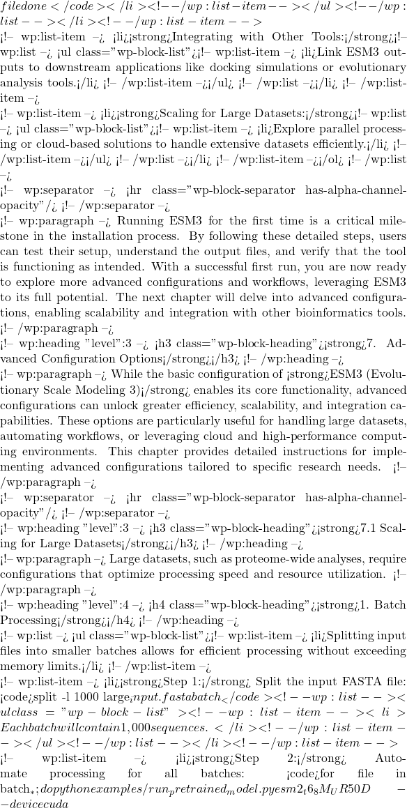 file done</code></li> <!-- /wp:list-item --></ul> <!-- /wp:list --></li> <!-- /wp:list-item -->  <!-- wp:list-item --> <li><strong>Integrating with Other Tools:</strong><!-- wp:list --> <ul class="wp-block-list"><!-- wp:list-item --> <li>Link ESM3 outputs to downstream applications like docking simulations or evolutionary analysis tools.</li> <!-- /wp:list-item --></ul> <!-- /wp:list --></li> <!-- /wp:list-item -->  <!-- wp:list-item --> <li><strong>Scaling for Large Datasets:</strong><!-- wp:list --> <ul class="wp-block-list"><!-- wp:list-item --> <li>Explore parallel processing or cloud-based solutions to handle extensive datasets efficiently.</li> <!-- /wp:list-item --></ul> <!-- /wp:list --></li> <!-- /wp:list-item --></ol> <!-- /wp:list -->  <!-- wp:separator --> <hr class="wp-block-separator has-alpha-channel-opacity"/> <!-- /wp:separator -->  <!-- wp:paragraph --> Running ESM3 for the first time is a critical milestone in the installation process. By following these detailed steps, users can test their setup, understand the output files, and verify that the tool is functioning as intended. With a successful first run, you are now ready to explore more advanced configurations and workflows, leveraging ESM3 to its full potential. The next chapter will delve into advanced configurations, enabling scalability and integration with other bioinformatics tools. <!-- /wp:paragraph -->  <!-- wp:heading {"level":3} --> <h3 class="wp-block-heading"><strong>7. Advanced Configuration Options</strong></h3> <!-- /wp:heading -->  <!-- wp:paragraph --> While the basic configuration of <strong>ESM3 (Evolutionary Scale Modeling 3)</strong> enables its core functionality, advanced configurations can unlock greater efficiency, scalability, and integration capabilities. These options are particularly useful for handling large datasets, automating workflows, or leveraging cloud and high-performance computing environments. This chapter provides detailed instructions for implementing advanced configurations tailored to specific research needs. <!-- /wp:paragraph -->  <!-- wp:separator --> <hr class="wp-block-separator has-alpha-channel-opacity"/> <!-- /wp:separator -->  <!-- wp:heading {"level":3} --> <h3 class="wp-block-heading"><strong>7.1 Scaling for Large Datasets</strong></h3> <!-- /wp:heading -->  <!-- wp:paragraph --> Large datasets, such as proteome-wide analyses, require configurations that optimize processing speed and resource utilization. <!-- /wp:paragraph -->  <!-- wp:heading {"level":4} --> <h4 class="wp-block-heading"><strong>1. Batch Processing</strong></h4> <!-- /wp:heading -->  <!-- wp:list --> <ul class="wp-block-list"><!-- wp:list-item --> <li>Splitting input files into smaller batches allows for efficient processing without exceeding memory limits.</li> <!-- /wp:list-item -->  <!-- wp:list-item --> <li><strong>Step 1:</strong> Split the input FASTA file: <code>split -l 1000 large_input.fasta batch_</code><!-- wp:list --> <ul class="wp-block-list"><!-- wp:list-item --> <li>Each batch will contain 1,000 sequences.</li> <!-- /wp:list-item --></ul> <!-- /wp:list --></li> <!-- /wp:list-item -->  <!-- wp:list-item --> <li><strong>Step 2:</strong> Automate processing for all batches: <code>for file in batch_*; do python examples/run_pretrained_model.py esm2_t6_8M_UR50D --device cuda