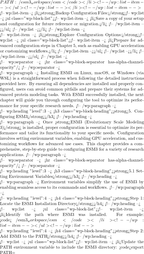 PATH:~/esm3_workspace/esm</code></li> <!-- /wp:list-item --></ul> <!-- /wp:list --></li> <!-- /wp:list-item -->  <!-- wp:list-item --> <li><strong>Backup Configuration Files:</strong><!-- wp:list --> <ul class="wp-block-list"><!-- wp:list-item --> <li>Save a copy of your setup and configuration for future reference or migration.</li> <!-- /wp:list-item --></ul> <!-- /wp:list --></li> <!-- /wp:list-item -->  <!-- wp:list-item --> <li><strong>Explore Configuration Options:</strong><!-- wp:list --> <ul class="wp-block-list"><!-- wp:list-item --> <li>Prepare for advanced configuration steps in Chapter 5, such as enabling GPU acceleration or customizing workflows.</li> <!-- /wp:list-item --></ul> <!-- /wp:list --></li> <!-- /wp:list-item --></ol> <!-- /wp:list -->  <!-- wp:separator --> <hr class="wp-block-separator has-alpha-channel-opacity"/> <!-- /wp:separator -->  <!-- wp:paragraph --> Installing ESM3 on Linux, macOS, or Windows (via WSL) is a straightforward process when following the detailed instructions provided here. By ensuring all dependencies are installed and properly configured, users can avoid common pitfalls and prepare their systems for advanced protein modeling tasks. With ESM3 successfully installed, the next chapter will guide you through configuring the tool to optimize its performance for your specific research needs. <!-- /wp:paragraph -->  <!-- wp:heading {"level":3} --> <h3 class="wp-block-heading"><strong>5. Configuring ESM3</strong></h3> <!-- /wp:heading -->  <!-- wp:paragraph --> Once <strong>ESM3 (Evolutionary Scale Modeling 3)</strong> is installed, proper configuration is essential to optimize its performance and tailor its functionality to your specific needs. Configuration involves setting environment variables, enabling GPU acceleration, and customizing workflows for advanced use cases. This chapter provides a comprehensive, step-by-step guide to configuring ESM3 for a variety of research applications. <!-- /wp:paragraph -->  <!-- wp:separator --> <hr class="wp-block-separator has-alpha-channel-opacity"/> <!-- /wp:separator -->  <!-- wp:heading {"level":3} --> <h3 class="wp-block-heading"><strong>5.1 Setting Environment Variables</strong></h3> <!-- /wp:heading -->  <!-- wp:paragraph --> Environment variables simplify the use of ESM3 by enabling seamless access to its commands and workflows. <!-- /wp:paragraph -->  <!-- wp:heading {"level":4} --> <h4 class="wp-block-heading"><strong>Step 1: Locate the ESM3 Installation Directory</strong></h4> <!-- /wp:heading -->  <!-- wp:list --> <ul class="wp-block-list"><!-- wp:list-item --> <li>Identify the path where ESM3 was installed. For example: <code>~/esm3_workspace/esm</code></li> <!-- /wp:list-item --></ul> <!-- /wp:list -->  <!-- wp:heading {"level":4} --> <h4 class="wp-block-heading"><strong>Step 2: Add ESM3 to the PATH</strong></h4> <!-- /wp:heading -->  <!-- wp:list --> <ul class="wp-block-list"><!-- wp:list-item --> <li>Update the PATH environment variable to include the ESM3 directory: <code>export PATH=