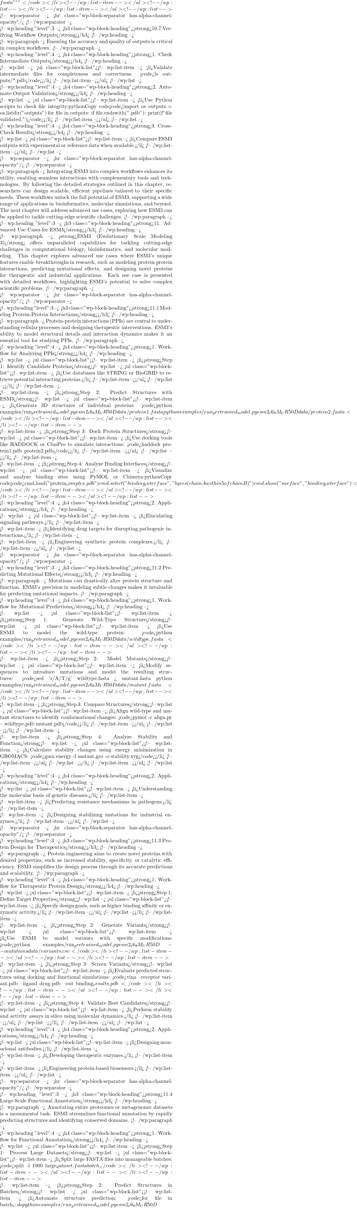 fasta """ }</code></li> <!-- /wp:list-item --></ul> <!-- /wp:list --></li> <!-- /wp:list-item --></ul> <!-- /wp:list -->  <!-- wp:separator --> <hr class="wp-block-separator has-alpha-channel-opacity"/> <!-- /wp:separator -->  <!-- wp:heading {"level":3} --> <h3 class="wp-block-heading"><strong>10.7 Verifying Workflow Outputs</strong></h3> <!-- /wp:heading -->  <!-- wp:paragraph --> Ensuring the accuracy and quality of outputs is critical in complex workflows. <!-- /wp:paragraph -->  <!-- wp:heading {"level":4} --> <h4 class="wp-block-heading"><strong>1. Check Intermediate Outputs</strong></h4> <!-- /wp:heading -->  <!-- wp:list --> <ul class="wp-block-list"><!-- wp:list-item --> <li>Validate intermediate files for completeness and correctness: <code>ls outputs/*.pdb</code></li> <!-- /wp:list-item --></ul> <!-- /wp:list -->  <!-- wp:heading {"level":4} --> <h4 class="wp-block-heading"><strong>2. Automate Output Validation</strong></h4> <!-- /wp:heading -->  <!-- wp:list --> <ul class="wp-block-list"><!-- wp:list-item --> <li>Use Python scripts to check file integrity:pythonCopy code<code>import os outputs = os.listdir("outputs") for file in outputs: if file.endswith(".pdb"): print(f"{file} validated.")</code></li> <!-- /wp:list-item --></ul> <!-- /wp:list -->  <!-- wp:heading {"level":4} --> <h4 class="wp-block-heading"><strong>3. Cross-Check Results</strong></h4> <!-- /wp:heading -->  <!-- wp:list --> <ul class="wp-block-list"><!-- wp:list-item --> <li>Compare ESM3 outputs with experimental or reference data when available.</li> <!-- /wp:list-item --></ul> <!-- /wp:list -->  <!-- wp:separator --> <hr class="wp-block-separator has-alpha-channel-opacity"/> <!-- /wp:separator -->  <!-- wp:paragraph --> Integrating ESM3 into complex workflows enhances its utility, enabling seamless interactions with complementary tools and technologies. By following the detailed strategies outlined in this chapter, researchers can design scalable, efficient pipelines tailored to their specific needs. These workflows unlock the full potential of ESM3, supporting a wide range of applications in bioinformatics, molecular simulations, and beyond. The next chapter will address advanced use cases, exploring how ESM3 can be applied to tackle cutting-edge scientific challenges. <!-- /wp:paragraph -->  <!-- wp:heading {"level":3} --> <h3 class="wp-block-heading"><strong>11. Advanced Use Cases for ESM3</strong></h3> <!-- /wp:heading -->  <!-- wp:paragraph --> <strong>ESM3 (Evolutionary Scale Modeling 3)</strong> offers unparalleled capabilities for tackling cutting-edge challenges in computational biology, bioinformatics, and molecular modeling. This chapter explores advanced use cases where ESM3's unique features enable breakthroughs in research, such as modeling protein-protein interactions, predicting mutational effects, and designing novel proteins for therapeutic and industrial applications. Each use case is presented with detailed workflows, highlighting ESM3's potential to solve complex scientific problems. <!-- /wp:paragraph -->  <!-- wp:separator --> <hr class="wp-block-separator has-alpha-channel-opacity"/> <!-- /wp:separator -->  <!-- wp:heading {"level":3} --> <h3 class="wp-block-heading"><strong>11.1 Modeling Protein-Protein Interactions</strong></h3> <!-- /wp:heading -->  <!-- wp:paragraph --> Protein-protein interactions (PPIs) are central to understanding cellular processes and designing therapeutic interventions. ESM3's ability to model structural details and interaction dynamics makes it an essential tool for studying PPIs. <!-- /wp:paragraph -->  <!-- wp:heading {"level":4} --> <h4 class="wp-block-heading"><strong>1. Workflow for Analyzing PPIs</strong></h4> <!-- /wp:heading -->  <!-- wp:list --> <ul class="wp-block-list"><!-- wp:list-item --> <li><strong>Step 1: Identify Candidate Proteins</strong><!-- wp:list --> <ul class="wp-block-list"><!-- wp:list-item --> <li>Use databases like STRING or BioGRID to retrieve potential interacting proteins.</li> <!-- /wp:list-item --></ul> <!-- /wp:list --></li> <!-- /wp:list-item -->  <!-- wp:list-item --> <li><strong>Step 2: Predict Structures with ESM3</strong><!-- wp:list --> <ul class="wp-block-list"><!-- wp:list-item --> <li>Generate 3D structures of individual proteins: <code>python examples/run_pretrained_model.py esm2_t6_8M_UR50D data/protein1.fasta python examples/run_pretrained_model.py esm2_t6_8M_UR50D data/protein2.fasta</code></li> <!-- /wp:list-item --></ul> <!-- /wp:list --></li> <!-- /wp:list-item -->  <!-- wp:list-item --> <li><strong>Step 3: Dock Protein Structures</strong><!-- wp:list --> <ul class="wp-block-list"><!-- wp:list-item --> <li>Use docking tools like HADDOCK or ClusPro to simulate interactions: <code>haddock protein1.pdb protein2.pdb</code></li> <!-- /wp:list-item --></ul> <!-- /wp:list --></li> <!-- /wp:list-item -->  <!-- wp:list-item --> <li><strong>Step 4: Analyze Binding Interfaces</strong><!-- wp:list --> <ul class="wp-block-list"><!-- wp:list-item --> <li>Visualize and analyze binding sites using PyMOL or Chimera:pythonCopy code<code>cmd.load("protein_complex.pdb") cmd.select("binding_interface", "byres (chain A within 5 of chain B)") cmd.show("surface", "binding_interface")</code></li> <!-- /wp:list-item --></ul> <!-- /wp:list --></li> <!-- /wp:list-item --></ul> <!-- /wp:list -->  <!-- wp:heading {"level":4} --> <h4 class="wp-block-heading"><strong>2. Applications</strong></h4> <!-- /wp:heading -->  <!-- wp:list --> <ul class="wp-block-list"><!-- wp:list-item --> <li>Elucidating signaling pathways.</li> <!-- /wp:list-item -->  <!-- wp:list-item --> <li>Identifying drug targets for disrupting pathogenic interactions.</li> <!-- /wp:list-item -->  <!-- wp:list-item --> <li>Engineering synthetic protein complexes.</li> <!-- /wp:list-item --></ul> <!-- /wp:list -->  <!-- wp:separator --> <hr class="wp-block-separator has-alpha-channel-opacity"/> <!-- /wp:separator -->  <!-- wp:heading {"level":3} --> <h3 class="wp-block-heading"><strong>11.2 Predicting Mutational Effects</strong></h3> <!-- /wp:heading -->  <!-- wp:paragraph --> Mutations can drastically alter protein structure and function. ESM3's precision in modeling subtle changes makes it invaluable for predicting mutational impacts. <!-- /wp:paragraph -->  <!-- wp:heading {"level":4} --> <h4 class="wp-block-heading"><strong>1. Workflow for Mutational Predictions</strong></h4> <!-- /wp:heading -->  <!-- wp:list --> <ul class="wp-block-list"><!-- wp:list-item --> <li><strong>Step 1: Generate Wild-Type Structure</strong><!-- wp:list --> <ul class="wp-block-list"><!-- wp:list-item --> <li>Use ESM3 to model the wild-type protein: <code>python examples/run_pretrained_model.py esm2_t6_8M_UR50D data/wildtype.fasta</code></li> <!-- /wp:list-item --></ul> <!-- /wp:list --></li> <!-- /wp:list-item -->  <!-- wp:list-item --> <li><strong>Step 2: Model Mutants</strong><!-- wp:list --> <ul class="wp-block-list"><!-- wp:list-item --> <li>Modify sequences to introduce mutations and model the resulting structures: <code>sed 's/A/T/g' wildtype.fasta > mutant.fasta python examples/run_pretrained_model.py esm2_t6_8M_UR50D data/mutant.fasta</code></li> <!-- /wp:list-item --></ul> <!-- /wp:list --></li> <!-- /wp:list-item -->  <!-- wp:list-item --> <li><strong>Step 3: Compare Structures</strong><!-- wp:list --> <ul class="wp-block-list"><!-- wp:list-item --> <li>Align wild-type and mutant structures to identify conformational changes: <code>pymol -c align.py -- wildtype.pdb mutant.pdb</code></li> <!-- /wp:list-item --></ul> <!-- /wp:list --></li> <!-- /wp:list-item -->  <!-- wp:list-item --> <li><strong>Step 4: Analyze Stability and Function</strong><!-- wp:list --> <ul class="wp-block-list"><!-- wp:list-item --> <li>Calculate stability changes using energy minimization in GROMACS: <code>gmx energy -f mutant.gro -o stability.xvg</code></li> <!-- /wp:list-item --></ul> <!-- /wp:list --></li> <!-- /wp:list-item --></ul> <!-- /wp:list -->  <!-- wp:heading {"level":4} --> <h4 class="wp-block-heading"><strong>2. Applications</strong></h4> <!-- /wp:heading -->  <!-- wp:list --> <ul class="wp-block-list"><!-- wp:list-item --> <li>Understanding the molecular basis of genetic diseases.</li> <!-- /wp:list-item -->  <!-- wp:list-item --> <li>Predicting resistance mechanisms in pathogens.</li> <!-- /wp:list-item -->  <!-- wp:list-item --> <li>Designing stabilizing mutations for industrial enzymes.</li> <!-- /wp:list-item --></ul> <!-- /wp:list -->  <!-- wp:separator --> <hr class="wp-block-separator has-alpha-channel-opacity"/> <!-- /wp:separator -->  <!-- wp:heading {"level":3} --> <h3 class="wp-block-heading"><strong>11.3 Protein Design for Therapeutics</strong></h3> <!-- /wp:heading -->  <!-- wp:paragraph --> Protein engineering aims to create novel proteins with desired properties, such as increased stability, specificity, or catalytic efficiency. ESM3 simplifies the design process through its accurate predictions and scalability. <!-- /wp:paragraph -->  <!-- wp:heading {"level":4} --> <h4 class="wp-block-heading"><strong>1. Workflow for Therapeutic Protein Design</strong></h4> <!-- /wp:heading -->  <!-- wp:list --> <ul class="wp-block-list"><!-- wp:list-item --> <li><strong>Step 1: Define Target Properties</strong><!-- wp:list --> <ul class="wp-block-list"><!-- wp:list-item --> <li>Specify design goals, such as higher binding affinity or enzymatic activity.</li> <!-- /wp:list-item --></ul> <!-- /wp:list --></li> <!-- /wp:list-item -->  <!-- wp:list-item --> <li><strong>Step 2: Generate Variants</strong><!-- wp:list --> <ul class="wp-block-list"><!-- wp:list-item --> <li>Use ESM3 to model variants with specific modifications: <code>python examples/run_pretrained_model.py esm2_t6_8M_UR50D --mutations data/variants.csv</code></li> <!-- /wp:list-item --></ul> <!-- /wp:list --></li> <!-- /wp:list-item -->  <!-- wp:list-item --> <li><strong>Step 3: Screen Variants</strong><!-- wp:list --> <ul class="wp-block-list"><!-- wp:list-item --> <li>Evaluate predicted structures using docking and functional simulations: <code>vina --receptor variant.pdb --ligand drug.pdb --out binding_results.pdb</code></li> <!-- /wp:list-item --></ul> <!-- /wp:list --></li> <!-- /wp:list-item -->  <!-- wp:list-item --> <li><strong>Step 4: Validate Best Candidates</strong><!-- wp:list --> <ul class="wp-block-list"><!-- wp:list-item --> <li>Perform stability and activity assays in silico using molecular dynamics.</li> <!-- /wp:list-item --></ul> <!-- /wp:list --></li> <!-- /wp:list-item --></ul> <!-- /wp:list -->  <!-- wp:heading {"level":4} --> <h4 class="wp-block-heading"><strong>2. Applications</strong></h4> <!-- /wp:heading -->  <!-- wp:list --> <ul class="wp-block-list"><!-- wp:list-item --> <li>Designing monoclonal antibodies.</li> <!-- /wp:list-item -->  <!-- wp:list-item --> <li>Developing therapeutic enzymes.</li> <!-- /wp:list-item -->  <!-- wp:list-item --> <li>Engineering protein-based biosensors.</li> <!-- /wp:list-item --></ul> <!-- /wp:list -->  <!-- wp:separator --> <hr class="wp-block-separator has-alpha-channel-opacity"/> <!-- /wp:separator -->  <!-- wp:heading {"level":3} --> <h3 class="wp-block-heading"><strong>11.4 Large-Scale Functional Annotation</strong></h3> <!-- /wp:heading -->  <!-- wp:paragraph --> Annotating entire proteomes or metagenomic datasets is a monumental task. ESM3 streamlines functional annotation by rapidly predicting structures and identifying conserved domains. <!-- /wp:paragraph -->  <!-- wp:heading {"level":4} --> <h4 class="wp-block-heading"><strong>1. Workflow for Functional Annotation</strong></h4> <!-- /wp:heading -->  <!-- wp:list --> <ul class="wp-block-list"><!-- wp:list-item --> <li><strong>Step 1: Process Large Datasets</strong><!-- wp:list --> <ul class="wp-block-list"><!-- wp:list-item --> <li>Split large FASTA files into manageable batches: <code>split -l 1000 large_dataset.fasta batch_</code></li> <!-- /wp:list-item --></ul> <!-- /wp:list --></li> <!-- /wp:list-item -->  <!-- wp:list-item --> <li><strong>Step 2: Predict Structures in Batches</strong><!-- wp:list --> <ul class="wp-block-list"><!-- wp:list-item --> <li>Automate structure prediction: <code>for file in batch_*; do python examples/run_pretrained_model.py esm2_t6_8M_UR50D