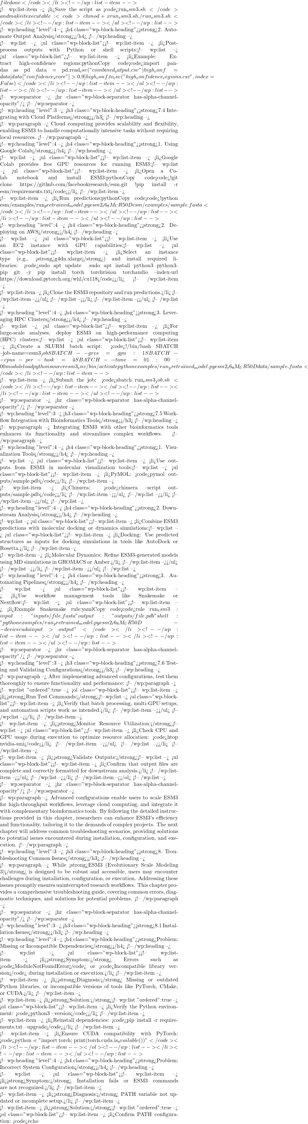 file done</code></li> <!-- /wp:list-item -->  <!-- wp:list-item --> <li>Save the script as <code>run_esm3.sh</code> and make it executable: <code>chmod +x run_esm3.sh ./run_esm3.sh</code></li> <!-- /wp:list-item --></ul> <!-- /wp:list -->  <!-- wp:heading {"level":4} --> <h4 class="wp-block-heading"><strong>2. Automate Output Analysis</strong></h4> <!-- /wp:heading -->  <!-- wp:list --> <ul class="wp-block-list"><!-- wp:list-item --> <li>Post-process outputs with Python or shell scripts:<!-- wp:list --> <ul class="wp-block-list"><!-- wp:list-item --> <li>Example: Extract high-confidence regions:pythonCopy code<code>import pandas as pd data = pd.read_csv("combined_output.csv") high_conf = data[data["confidence_score"] > 0.9] high_conf.to_csv("high_confidence_regions.csv", index=False)</code></li> <!-- /wp:list-item --></ul> <!-- /wp:list --></li> <!-- /wp:list-item --></ul> <!-- /wp:list -->  <!-- wp:separator --> <hr class="wp-block-separator has-alpha-channel-opacity"/> <!-- /wp:separator -->  <!-- wp:heading {"level":3} --> <h3 class="wp-block-heading"><strong>7.4 Integrating with Cloud Platforms</strong></h3> <!-- /wp:heading -->  <!-- wp:paragraph --> Cloud computing provides scalability and flexibility, enabling ESM3 to handle computationally intensive tasks without requiring local resources. <!-- /wp:paragraph -->  <!-- wp:heading {"level":4} --> <h4 class="wp-block-heading"><strong>1. Using Google Colab</strong></h4> <!-- /wp:heading -->  <!-- wp:list --> <ul class="wp-block-list"><!-- wp:list-item --> <li>Google Colab provides free GPU resources for running ESM3:<!-- wp:list --> <ul class="wp-block-list"><!-- wp:list-item --> <li>Open a Colab notebook and install ESM3:pythonCopy code<code>!git clone https://github.com/facebookresearch/esm.git !pip install -r esm/requirements.txt</code></li> <!-- /wp:list-item -->  <!-- wp:list-item --> <li>Run predictions:pythonCopy code<code>!python esm/examples/run_pretrained_model.py esm2_t6_8M_UR50D esm/examples/sample.fasta</code></li> <!-- /wp:list-item --></ul> <!-- /wp:list --></li> <!-- /wp:list-item --></ul> <!-- /wp:list -->  <!-- wp:heading {"level":4} --> <h4 class="wp-block-heading"><strong>2. Deploying on AWS</strong></h4> <!-- /wp:heading -->  <!-- wp:list --> <ul class="wp-block-list"><!-- wp:list-item --> <li>Use an EC2 instance with GPU capabilities:<!-- wp:list --> <ul class="wp-block-list"><!-- wp:list-item --> <li>Select an instance type (e.g., <strong>g4dn.xlarge</strong>) and install required libraries: <code>sudo apt update && sudo apt install python3 python3-pip git -y pip install torch torchvision torchaudio --index-url https://download.pytorch.org/whl/cu118</code></li> <!-- /wp:list-item -->  <!-- wp:list-item --> <li>Clone the ESM3 repository and run predictions.</li> <!-- /wp:list-item --></ul> <!-- /wp:list --></li> <!-- /wp:list-item --></ul> <!-- /wp:list -->  <!-- wp:heading {"level":4} --> <h4 class="wp-block-heading"><strong>3. Leveraging HPC Clusters</strong></h4> <!-- /wp:heading -->  <!-- wp:list --> <ul class="wp-block-list"><!-- wp:list-item --> <li>For large-scale analyses, deploy ESM3 on high-performance computing (HPC) clusters:<!-- wp:list --> <ul class="wp-block-list"><!-- wp:list-item --> <li>Create a SLURM batch script: <code>#!/bin/bash #SBATCH --job-name=esm3_job #SBATCH --gres=gpu:1 #SBATCH --cpus-per-task=4 #SBATCH --time=01:00:00 module load python source esm3_env/bin/activate python examples/run_pretrained_model.py esm2_t6_8M_UR50D data/sample.fasta</code></li> <!-- /wp:list-item -->  <!-- wp:list-item --> <li>Submit the job: <code>sbatch run_esm3_job.sh</code></li> <!-- /wp:list-item --></ul> <!-- /wp:list --></li> <!-- /wp:list-item --></ul> <!-- /wp:list -->  <!-- wp:separator --> <hr class="wp-block-separator has-alpha-channel-opacity"/> <!-- /wp:separator -->  <!-- wp:heading {"level":3} --> <h3 class="wp-block-heading"><strong>7.5 Workflow Integration with Bioinformatics Tools</strong></h3> <!-- /wp:heading -->  <!-- wp:paragraph --> Integrating ESM3 with other bioinformatics tools enhances its functionality and streamlines complex workflows. <!-- /wp:paragraph -->  <!-- wp:heading {"level":4} --> <h4 class="wp-block-heading"><strong>1. Visualization Tools</strong></h4> <!-- /wp:heading -->  <!-- wp:list --> <ul class="wp-block-list"><!-- wp:list-item --> <li>Use outputs from ESM3 in molecular visualization tools:<!-- wp:list --> <ul class="wp-block-list"><!-- wp:list-item --> <li>PyMOL: <code>pymol outputs/sample.pdb</code></li> <!-- /wp:list-item -->  <!-- wp:list-item --> <li>Chimera: <code>chimera --script outputs/sample.pdb</code></li> <!-- /wp:list-item --></ul> <!-- /wp:list --></li> <!-- /wp:list-item --></ul> <!-- /wp:list -->  <!-- wp:heading {"level":4} --> <h4 class="wp-block-heading"><strong>2. Downstream Analysis</strong></h4> <!-- /wp:heading -->  <!-- wp:list --> <ul class="wp-block-list"><!-- wp:list-item --> <li>Combine ESM3 predictions with molecular docking or dynamics simulations:<!-- wp:list --> <ul class="wp-block-list"><!-- wp:list-item --> <li>Docking: Use predicted structures as inputs for docking simulations in tools like AutoDock or Rosetta.</li> <!-- /wp:list-item -->  <!-- wp:list-item --> <li>Molecular Dynamics: Refine ESM3-generated models using MD simulations in GROMACS or Amber.</li> <!-- /wp:list-item --></ul> <!-- /wp:list --></li> <!-- /wp:list-item --></ul> <!-- /wp:list -->  <!-- wp:heading {"level":4} --> <h4 class="wp-block-heading"><strong>3. Automating Pipelines</strong></h4> <!-- /wp:heading -->  <!-- wp:list --> <ul class="wp-block-list"><!-- wp:list-item --> <li>Use workflow management tools like Snakemake or Nextflow:<!-- wp:list --> <ul class="wp-block-list"><!-- wp:list-item --> <li>Example Snakemake rule:yamlCopy code<code>rule run_esm3: input: "inputs/{file}.fasta" output: "outputs/{file}.pdb" shell: "python examples/run_pretrained_model.py esm2_t6_8M_UR50D --device cuda {input} > {output}"</code></li> <!-- /wp:list-item --></ul> <!-- /wp:list --></li> <!-- /wp:list-item --></ul> <!-- /wp:list -->  <!-- wp:separator --> <hr class="wp-block-separator has-alpha-channel-opacity"/> <!-- /wp:separator -->  <!-- wp:heading {"level":3} --> <h3 class="wp-block-heading"><strong>7.6 Testing and Validating Configurations</strong></h3> <!-- /wp:heading -->  <!-- wp:paragraph --> After implementing advanced configurations, test them thoroughly to ensure functionality and performance: <!-- /wp:paragraph -->  <!-- wp:list {"ordered":true} --> <ol class="wp-block-list"><!-- wp:list-item --> <li><strong>Run Test Commands:</strong><!-- wp:list --> <ul class="wp-block-list"><!-- wp:list-item --> <li>Verify that batch processing, multi-GPU setups, and automation scripts work as intended.</li> <!-- /wp:list-item --></ul> <!-- /wp:list --></li> <!-- /wp:list-item -->  <!-- wp:list-item --> <li><strong>Monitor Resource Utilization:</strong><!-- wp:list --> <ul class="wp-block-list"><!-- wp:list-item --> <li>Check CPU and GPU usage during execution to optimize resource allocation: <code>htop nvidia-smi</code></li> <!-- /wp:list-item --></ul> <!-- /wp:list --></li> <!-- /wp:list-item -->  <!-- wp:list-item --> <li><strong>Validate Outputs:</strong><!-- wp:list --> <ul class="wp-block-list"><!-- wp:list-item --> <li>Confirm that output files are complete and correctly formatted for downstream analysis.</li> <!-- /wp:list-item --></ul> <!-- /wp:list --></li> <!-- /wp:list-item --></ol> <!-- /wp:list -->  <!-- wp:separator --> <hr class="wp-block-separator has-alpha-channel-opacity"/> <!-- /wp:separator -->  <!-- wp:paragraph --> Advanced configurations enable users to scale ESM3 for high-throughput workflows, leverage cloud computing, and integrate it with complementary bioinformatics tools. By following the detailed instructions provided in this chapter, researchers can enhance ESM3's efficiency and functionality, tailoring it to the demands of complex projects. The next chapter will address common troubleshooting scenarios, providing solutions to potential issues encountered during installation, configuration, and execution. <!-- /wp:paragraph -->  <!-- wp:heading {"level":3} --> <h3 class="wp-block-heading"><strong>8. Troubleshooting Common Issues</strong></h3> <!-- /wp:heading -->  <!-- wp:paragraph --> While <strong>ESM3 (Evolutionary Scale Modeling 3)</strong> is designed to be robust and accessible, users may encounter challenges during installation, configuration, or execution. Addressing these issues promptly ensures uninterrupted research workflows. This chapter provides a comprehensive troubleshooting guide, covering common errors, diagnostic techniques, and solutions for potential problems. <!-- /wp:paragraph -->  <!-- wp:separator --> <hr class="wp-block-separator has-alpha-channel-opacity"/> <!-- /wp:separator -->  <!-- wp:heading {"level":3} --> <h3 class="wp-block-heading"><strong>8.1 Installation Issues</strong></h3> <!-- /wp:heading -->  <!-- wp:heading {"level":4} --> <h4 class="wp-block-heading"><strong>Problem: Missing or Incompatible Dependencies</strong></h4> <!-- /wp:heading -->  <!-- wp:list --> <ul class="wp-block-list"><!-- wp:list-item --> <li><strong>Symptom:</strong> Errors such as <code>ModuleNotFoundError</code> or <code>Incompatible library version</code> during installation or execution.</li> <!-- /wp:list-item -->  <!-- wp:list-item --> <li><strong>Diagnosis:</strong> Missing or outdated Python libraries, or incompatible versions of tools like PyTorch, CMake, or CUDA.</li> <!-- /wp:list-item -->  <!-- wp:list-item --> <li><strong>Solution:</strong><!-- wp:list {"ordered":true} --> <ol class="wp-block-list"><!-- wp:list-item --> <li>Verify the Python environment: <code>python3 --version</code></li> <!-- /wp:list-item -->  <!-- wp:list-item --> <li>Reinstall dependencies: <code>pip install -r requirements.txt --upgrade</code></li> <!-- /wp:list-item -->  <!-- wp:list-item --> <li>Ensure CUDA compatibility with PyTorch: <code>python -c "import torch; print(torch.cuda.is_available())"</code></li> <!-- /wp:list-item --></ol> <!-- /wp:list --></li> <!-- /wp:list-item --></ul> <!-- /wp:list -->  <!-- wp:heading {"level":4} --> <h4 class="wp-block-heading"><strong>Problem: Incorrect System Configuration</strong></h4> <!-- /wp:heading -->  <!-- wp:list --> <ul class="wp-block-list"><!-- wp:list-item --> <li><strong>Symptom:</strong> Installation fails or ESM3 commands are not recognized.</li> <!-- /wp:list-item -->  <!-- wp:list-item --> <li><strong>Diagnosis:</strong> PATH variable not updated or incomplete setup.</li> <!-- /wp:list-item -->  <!-- wp:list-item --> <li><strong>Solution:</strong><!-- wp:list {"ordered":true} --> <ol class="wp-block-list"><!-- wp:list-item --> <li>Confirm PATH configuration: <code>echo