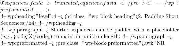 0}' sequences.fasta > truncated_sequences.fasta </pre> <!-- /wp:preformatted -->  <!-- wp:heading {"level":4} --> <h4 class="wp-block-heading">2. Padding Short Sequences</h4> <!-- /wp:heading -->  <!-- wp:paragraph --> Shorter sequences can be padded with a placeholder (e.g., <code>X</code>) to maintain uniform length: <!-- /wp:paragraph -->  <!-- wp:preformatted --> <pre class="wp-block-preformatted">awk 'NR % 2 == 0 {printf "%-1024s\n",