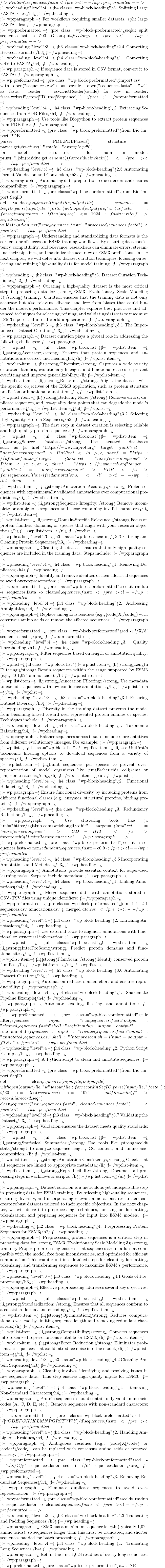 />Protein_\1/' sequences.fasta </pre> <!-- /wp:preformatted -->  <!-- wp:heading {"level":4} --> <h4 class="wp-block-heading">3. Splitting Large FASTA Files</h4> <!-- /wp:heading -->  <!-- wp:paragraph --> For workflows requiring smaller datasets, split large FASTA files: <!-- /wp:paragraph -->  <!-- wp:preformatted --> <pre class="wp-block-preformatted">seqkit split sequences.fasta -s 500 -O output_directory/ </pre> <!-- /wp:preformatted -->  <!-- wp:heading {"level":3} --> <h3 class="wp-block-heading">2.4 Converting Between Formats</h3> <!-- /wp:heading -->  <!-- wp:heading {"level":4} --> <h4 class="wp-block-heading">1. Converting CSV to FASTA</h4> <!-- /wp:heading -->  <!-- wp:paragraph --> If sequence data is stored in CSV format, convert it to FASTA: <!-- /wp:paragraph -->  <!-- wp:preformatted --> <pre class="wp-block-preformatted">import csv  with open("sequences.csv") as csvfile, open("sequences.fasta", "w") as fasta:     reader = csv.DictReader(csvfile)     for row in reader:         fasta.write(f">>{row['ID']}\n{row['Sequence']}\n") </pre> <!-- /wp:preformatted -->  <!-- wp:heading {"level":4} --> <h4 class="wp-block-heading">2. Extracting Sequences from PDB Files</h4> <!-- /wp:heading -->  <!-- wp:paragraph --> Use tools like Biopython to extract protein sequences from PDB files: <!-- /wp:paragraph -->  <!-- wp:preformatted --> <pre class="wp-block-preformatted">from Bio import PDB  parser = PDB.PDBParser() structure = parser.get_structure("Protein", "example.pdb")  for model in structure:     for chain in model:         print("".join(residue.get_resname() for residue in chain)) </pre> <!-- /wp:preformatted -->  <!-- wp:heading {"level":3} --> <h3 class="wp-block-heading">2.5 Automating Format Validation and Conversion</h3> <!-- /wp:heading -->  <!-- wp:paragraph --> Automating data preparation reduces errors and ensures compatibility: <!-- /wp:paragraph -->  <!-- wp:preformatted --> <pre class="wp-block-preformatted">from Bio import SeqIO  def validate_and_convert(input_file, output_file):     sequences = SeqIO.parse(input_file, "fasta")     with open(output_file, "w") as fasta:         for seq in sequences:             if len(seq.seq) <= 1024:                 fasta.write(f">{seq.id}\n{seq.seq}\n")  validate_and_convert("raw_sequences.fasta", "processed_sequences.fasta") </pre> <!-- /wp:preformatted -->  <!-- wp:paragraph --> Understanding and standardizing data formats is the cornerstone of successful ESM3 training workflows. By ensuring data consistency, compatibility, and relevance, researchers can eliminate errors, streamline their pipelines, and maximize the accuracy of ESM3 predictions. In the next chapter, we will delve into dataset curation techniques, focusing on selecting and refining high-quality data for model training. <!-- /wp:paragraph -->  <!-- wp:heading --> <h2 class="wp-block-heading">3. Dataset Curation Techniques</h2> <!-- /wp:heading -->  <!-- wp:paragraph --> Curating a high-quality dataset is the most critical step in preparing data for <strong>ESM3 (Evolutionary Scale Modeling 3)</strong> training. Curation ensures that the training data is not only accurate but also relevant, diverse, and free from biases that could hinder the model's performance. This chapter explores best practices and advanced techniques for selecting, refining, and validating datasets to maximize ESM3's potential in real-world applications. <!-- /wp:paragraph -->  <!-- wp:heading {"level":3} --> <h3 class="wp-block-heading">3.1 The Importance of Dataset Curation</h3> <!-- /wp:heading -->  <!-- wp:paragraph --> Dataset curation plays a pivotal role in addressing the following challenges: <!-- /wp:paragraph -->  <!-- wp:list --> <ul class="wp-block-list"><!-- wp:list-item --> <li><strong>Accuracy:</strong> Ensures that protein sequences and annotations are correct and meaningful.</li> <!-- /wp:list-item -->  <!-- wp:list-item --> <li><strong>Diversity:</strong> Captures a wide variety of protein families, evolutionary lineages, and functional classes to prevent overfitting and improve generalizability.</li> <!-- /wp:list-item -->  <!-- wp:list-item --> <li><strong>Relevance:</strong> Aligns the dataset with the specific objectives of the ESM3 application, such as protein structure prediction or functional annotation.</li> <!-- /wp:list-item -->  <!-- wp:list-item --> <li><strong>Reducing Noise:</strong> Removes errors, duplicate sequences, and low-quality data points that can degrade the model's performance.</li> <!-- /wp:list-item --></ul> <!-- /wp:list -->  <!-- wp:heading {"level":3} --> <h3 class="wp-block-heading">3.2 Selecting High-Quality Protein Sequences</h3> <!-- /wp:heading -->  <!-- wp:paragraph --> The first step in dataset curation is selecting reliable and high-quality protein sequences: <!-- /wp:paragraph -->  <!-- wp:list --> <ul class="wp-block-list"><!-- wp:list-item --> <li><strong>Source Databases:</strong> Use trusted databases such as <a href="https://www.uniprot.org" target="_blank" rel="noreferrer noopener">UniProt</a>, <a href="https://pfam.xfam.org" target="_blank" rel="noreferrer noopener">Pfam</a>, or <a href="https://www.rcsb.org" target="_blank" rel="noreferrer noopener">PDB</a> for sequences with verified annotations.</li> <!-- /wp:list-item -->  <!-- wp:list-item --> <li><strong>Annotation Accuracy:</strong> Prefer sequences with experimentally validated annotations over computational predictions.</li> <!-- /wp:list-item -->  <!-- wp:list-item --> <li><strong>Sequence Integrity:</strong> Remove incomplete or ambiguous sequences and those containing invalid characters.</li> <!-- /wp:list-item -->  <!-- wp:list-item --> <li><strong>Domain-Specific Relevance:</strong> Focus on protein families, domains, or species that align with your research objectives.</li> <!-- /wp:list-item --></ul> <!-- /wp:list -->  <!-- wp:heading {"level":3} --> <h3 class="wp-block-heading">3.3 Filtering and Cleaning Protein Sequences</h3> <!-- /wp:heading -->  <!-- wp:paragraph --> Cleaning the dataset ensures that only high-quality sequences are included in the training data. Steps include: <!-- /wp:paragraph -->  <!-- wp:heading {"level":4} --> <h4 class="wp-block-heading">1. Removing Duplicates</h4> <!-- /wp:heading -->  <!-- wp:paragraph --> Identify and remove identical or near-identical sequences to avoid over-representation: <!-- /wp:paragraph -->  <!-- wp:preformatted --> <pre class="wp-block-preformatted">seqkit rmdup -s sequences.fasta -o cleaned_sequences.fasta </pre> <!-- /wp:preformatted -->  <!-- wp:heading {"level":4} --> <h4 class="wp-block-heading">2. Addressing Ambiguities</h4> <!-- /wp:heading -->  <!-- wp:paragraph --> Replace ambiguous residues (e.g., <code>X</code>) with consensus amino acids or remove the affected sequences: <!-- /wp:paragraph -->  <!-- wp:preformatted --> <pre class="wp-block-preformatted">sed -i '/X/d' sequences.fasta </pre> <!-- /wp:preformatted -->  <!-- wp:heading {"level":4} --> <h4 class="wp-block-heading">3. Quality Thresholding</h4> <!-- /wp:heading -->  <!-- wp:paragraph --> Filter sequences based on length or annotation quality: <!-- /wp:paragraph -->  <!-- wp:list --> <ul class="wp-block-list"><!-- wp:list-item --> <li><strong>Length Filtering:</strong> Retain sequences within the range supported by ESM3 (e.g., 30-1,024 amino acids).</li> <!-- /wp:list-item -->  <!-- wp:list-item --> <li><strong>Annotation Filtering:</strong> Use metadata to exclude sequences with low-confidence annotations.</li> <!-- /wp:list-item --></ul> <!-- /wp:list -->  <!-- wp:heading {"level":3} --> <h3 class="wp-block-heading">3.4 Ensuring Dataset Diversity</h3> <!-- /wp:heading -->  <!-- wp:paragraph --> Diversity in the training dataset prevents the model from becoming biased toward over-represented protein families or species. Techniques include: <!-- /wp:paragraph -->  <!-- wp:heading {"level":4} --> <h4 class="wp-block-heading">1. Taxonomic Balancing</h4> <!-- /wp:heading -->  <!-- wp:paragraph --> Balance sequences across taxa to include representatives from different evolutionary lineages. For example: <!-- /wp:paragraph -->  <!-- wp:list --> <ul class="wp-block-list"><!-- wp:list-item --> <li>Use UniProt's taxonomic filtering options to download sequences from a variety of species.</li> <!-- /wp:list-item -->  <!-- wp:list-item --> <li>Limit sequences per species to prevent over-representation of model organisms like <em>Escherichia coli</em> or <em>Homo sapiens</em>.</li> <!-- /wp:list-item --></ul> <!-- /wp:list -->  <!-- wp:heading {"level":4} --> <h4 class="wp-block-heading">2. Functional Balancing</h4> <!-- /wp:heading -->  <!-- wp:paragraph --> Ensure functional diversity by including proteins from different functional classes (e.g., enzymes, structural proteins, binding proteins). <!-- /wp:paragraph -->  <!-- wp:heading {"level":4} --> <h4 class="wp-block-heading">3. Redundancy Reduction</h4> <!-- /wp:heading -->  <!-- wp:paragraph --> Use clustering tools like <a href="https://github.com/weizhongli/cdhit" target="_blank" rel="noreferrer noopener">CD-HIT</a> to remove highly similar sequences: <!-- /wp:paragraph -->  <!-- wp:preformatted --> <pre class="wp-block-preformatted">cd-hit -i sequences.fasta -o non_redundant_sequences.fasta -c 0.9 </pre> <!-- /wp:preformatted -->  <!-- wp:heading {"level":3} --> <h3 class="wp-block-heading">3.5 Incorporating Annotations and Metadata</h3> <!-- /wp:heading -->  <!-- wp:paragraph --> Annotations provide essential context for supervised learning tasks. Steps to include metadata: <!-- /wp:paragraph -->  <!-- wp:heading {"level":4} --> <h4 class="wp-block-heading">1. Linking Annotations</h4> <!-- /wp:heading -->  <!-- wp:paragraph --> Merge sequence data with annotations stored in CSV/TSV files using unique identifiers: <!-- /wp:paragraph -->  <!-- wp:preformatted --> <pre class="wp-block-preformatted">join -1 1 -2 1 sequences.csv annotations.csv > merged_data.csv </pre> <!-- /wp:preformatted -->  <!-- wp:heading {"level":4} --> <h4 class="wp-block-heading">2. Enriching Annotations</h4> <!-- /wp:heading -->  <!-- wp:paragraph --> Use external tools to augment annotations with functional or structural information: <!-- /wp:paragraph -->  <!-- wp:list --> <ul class="wp-block-list"><!-- wp:list-item --> <li><strong>InterProScan:</strong> Predict protein domains and functional sites.</li> <!-- /wp:list-item -->  <!-- wp:list-item --> <li><strong>PfamScan:</strong> Identify conserved protein families.</li> <!-- /wp:list-item --></ul> <!-- /wp:list -->  <!-- wp:heading {"level":3} --> <h3 class="wp-block-heading">3.6 Automating Dataset Curation</h3> <!-- /wp:heading -->  <!-- wp:paragraph --> Automation reduces manual effort and ensures reproducibility: <!-- /wp:paragraph -->  <!-- wp:heading {"level":4} --> <h4 class="wp-block-heading">1. Snakemake Pipeline Example</h4> <!-- /wp:heading -->  <!-- wp:paragraph --> Automate cleaning, filtering, and annotation: <!-- /wp:paragraph -->  <!-- wp:preformatted --> <pre class="wp-block-preformatted">rule filter_sequences:   input: "raw_sequences.fasta"   output: "cleaned_sequences.fasta"   shell: "seqkit rmdup -s {input} -o {output}"  rule annotate_sequences:   input: "cleaned_sequences.fasta"   output: "annotated_sequences.csv"   shell: "interproscan.sh -i {input} -o {output} -f TSV" </pre> <!-- /wp:preformatted -->  <!-- wp:heading {"level":4} --> <h4 class="wp-block-heading">2. Python Script Example</h4> <!-- /wp:heading -->  <!-- wp:paragraph --> A Python script to clean and annotate sequences: <!-- /wp:paragraph -->  <!-- wp:preformatted --> <pre class="wp-block-preformatted">from Bio import SeqIO  def clean_sequences(input_file, output_file):     with open(output_file, "w") as outfile:         for record in SeqIO.parse(input_file, "fasta"):             if 30 <= len(record.seq) <= 1024:                 outfile.write(f">{record.id}\n{record.seq}\n")  clean_sequences("raw_sequences.fasta", "cleaned_sequences.fasta") </pre> <!-- /wp:preformatted -->  <!-- wp:heading {"level":3} --> <h3 class="wp-block-heading">3.7 Validating the Dataset</h3> <!-- /wp:heading -->  <!-- wp:paragraph --> Validation ensures the dataset meets quality standards: <!-- /wp:paragraph -->  <!-- wp:list --> <ul class="wp-block-list"><!-- wp:list-item --> <li><strong>Statistical Summaries:</strong> Use tools like <strong>seqkit stats</strong> to analyze sequence length, GC content, and amino acid composition.</li> <!-- /wp:list-item -->  <!-- wp:list-item --> <li><strong>Annotation Consistency:</strong> Check that all sequences are linked to appropriate metadata.</li> <!-- /wp:list-item -->  <!-- wp:list-item --> <li><strong>Reproducibility:</strong> Document all processing steps in workflows or scripts.</li> <!-- /wp:list-item --></ul> <!-- /wp:list -->  <!-- wp:paragraph --> Dataset curation is a meticulous yet indispensable step in preparing data for ESM3 training. By selecting high-quality sequences, ensuring diversity, and incorporating relevant annotations, researchers can create robust datasets tailored to their specific objectives. In the next chapter, we will delve into preprocessing techniques, focusing on formatting, tokenization, and preparing sequences for input into ESM3 models. <!-- /wp:paragraph -->  <!-- wp:heading --> <h2 class="wp-block-heading">4. Preprocessing Protein Sequences for ESM3</h2> <!-- /wp:heading -->  <!-- wp:paragraph --> Preprocessing protein sequences is a critical step in preparing data for <strong>ESM3 (Evolutionary Scale Modeling 3)</strong> training. Proper preprocessing ensures that sequences are in a format compatible with the model, free from inconsistencies, and optimized for efficient computation. This chapter outlines detailed steps for cleaning, formatting, tokenizing, and transforming sequences to maximize ESM3's performance. <!-- /wp:paragraph -->  <!-- wp:heading {"level":3} --> <h3 class="wp-block-heading">4.1 Goals of Preprocessing</h3> <!-- /wp:heading -->  <!-- wp:paragraph --> Effective preprocessing addresses several key objectives: <!-- /wp:paragraph -->  <!-- wp:list --> <ul class="wp-block-list"><!-- wp:list-item --> <li><strong>Standardization:</strong> Ensures that all sequences conform to a consistent format and encoding.</li> <!-- /wp:list-item -->  <!-- wp:list-item --> <li><strong>Optimization:</strong> Reduces computational overhead by limiting sequence length and removing redundant characters.</li> <!-- /wp:list-item -->  <!-- wp:list-item --> <li><strong>Compatibility:</strong> Converts sequences into tokenized representations suitable for ESM3.</li> <!-- /wp:list-item -->  <!-- wp:list-item --> <li><strong>Error Reduction:</strong> Eliminates problematic sequences that could introduce noise into the model.</li> <!-- /wp:list-item --></ul> <!-- /wp:list -->  <!-- wp:heading {"level":3} --> <h3 class="wp-block-heading">4.2 Cleaning Protein Sequences</h3> <!-- /wp:heading -->  <!-- wp:paragraph --> Cleaning involves identifying and resolving issues in raw sequence data. This step ensures high-quality inputs for ESM3. <!-- /wp:paragraph -->  <!-- wp:heading {"level":4} --> <h4 class="wp-block-heading">1. Removing Non-Standard Characters</h4> <!-- /wp:heading -->  <!-- wp:paragraph --> Protein sequences should contain only valid amino acid codes (A, C, D, E, etc.). Remove sequences with non-standard characters: <!-- /wp:paragraph -->  <!-- wp:preformatted --> <pre class="wp-block-preformatted">sed -i '/[^ACDEFGHIKLMNPQRSTVWY]/d' sequences.fasta </pre> <!-- /wp:preformatted -->  <!-- wp:heading {"level":4} --> <h4 class="wp-block-heading">2. Handling Ambiguous Residues</h4> <!-- /wp:heading -->  <!-- wp:paragraph --> Ambiguous residues (e.g., <code>X</code> or <code>*</code>) can be replaced with consensus amino acids or removed entirely: <!-- /wp:paragraph -->  <!-- wp:preformatted --> <pre class="wp-block-preformatted">sed -i 's/X/G/g' sequences.fasta sed -i '/\*/d' sequences.fasta </pre> <!-- /wp:preformatted -->  <!-- wp:heading {"level":4} --> <h4 class="wp-block-heading">3. Removing Redundant Sequences</h4> <!-- /wp:heading -->  <!-- wp:paragraph --> Eliminate duplicate sequences to avoid over-representation: <!-- /wp:paragraph -->  <!-- wp:preformatted --> <pre class="wp-block-preformatted">seqkit rmdup -s sequences.fasta -o cleaned_sequences.fasta </pre> <!-- /wp:preformatted -->  <!-- wp:heading {"level":3} --> <h3 class="wp-block-heading">4.3 Truncating and Padding Sequences</h3> <!-- /wp:heading -->  <!-- wp:paragraph --> ESM3 has a maximum sequence length (typically 1,024 amino acids), so sequences longer than this must be truncated, and shorter sequences padded for batch processing. <!-- /wp:paragraph -->  <!-- wp:heading {"level":4} --> <h4 class="wp-block-heading">1. Truncating Long Sequences</h4> <!-- /wp:heading -->  <!-- wp:paragraph --> Retain the first 1,024 residues of overly long sequences: <!-- /wp:paragraph -->  <!-- wp:preformatted --> <pre class="wp-block-preformatted">awk 'NR % 2 == 0 {print substr(