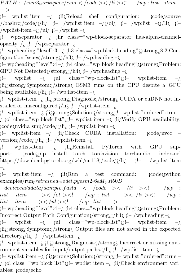 PATH:~/esm3_workspace/esm</code></li> <!-- /wp:list-item -->  <!-- wp:list-item --> <li>Reload shell configuration: <code>source ~/.bashrc</code></li> <!-- /wp:list-item --></ol> <!-- /wp:list --></li> <!-- /wp:list-item --></ul> <!-- /wp:list -->  <!-- wp:separator --> <hr class="wp-block-separator has-alpha-channel-opacity"/> <!-- /wp:separator -->  <!-- wp:heading {"level":3} --> <h3 class="wp-block-heading"><strong>8.2 Configuration Issues</strong></h3> <!-- /wp:heading -->  <!-- wp:heading {"level":4} --> <h4 class="wp-block-heading"><strong>Problem: GPU Not Detected</strong></h4> <!-- /wp:heading -->  <!-- wp:list --> <ul class="wp-block-list"><!-- wp:list-item --> <li><strong>Symptom:</strong> ESM3 runs on the CPU despite a GPU being available.</li> <!-- /wp:list-item -->  <!-- wp:list-item --> <li><strong>Diagnosis:</strong> CUDA or cuDNN not installed or misconfigured.</li> <!-- /wp:list-item -->  <!-- wp:list-item --> <li><strong>Solution:</strong><!-- wp:list {"ordered":true} --> <ol class="wp-block-list"><!-- wp:list-item --> <li>Verify GPU availability: <code>nvidia-smi</code></li> <!-- /wp:list-item -->  <!-- wp:list-item --> <li>Check CUDA installation: <code>nvcc --version</code></li> <!-- /wp:list-item -->  <!-- wp:list-item --> <li>Reinstall PyTorch with GPU support: <code>pip install torch torchvision torchaudio --index-url https://download.pytorch.org/whl/cu118</code></li> <!-- /wp:list-item -->  <!-- wp:list-item --> <li>Run a test command: <code>python examples/run_pretrained_model.py esm2_t6_8M_UR50D --device cuda data/sample.fasta</code></li> <!-- /wp:list-item --></ol> <!-- /wp:list --></li> <!-- /wp:list-item --></ul> <!-- /wp:list -->  <!-- wp:heading {"level":4} --> <h4 class="wp-block-heading"><strong>Problem: Incorrect Output Path Configuration</strong></h4> <!-- /wp:heading -->  <!-- wp:list --> <ul class="wp-block-list"><!-- wp:list-item --> <li><strong>Symptom:</strong> Output files are not saved in the expected directory.</li> <!-- /wp:list-item -->  <!-- wp:list-item --> <li><strong>Diagnosis:</strong> Incorrect or missing environment variables for input/output paths.</li> <!-- /wp:list-item -->  <!-- wp:list-item --> <li><strong>Solution:</strong><!-- wp:list {"ordered":true} --> <ol class="wp-block-list"><!-- wp:list-item --> <li>Check environment variables: <code>echo