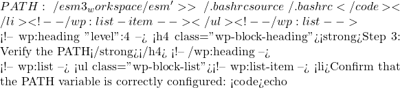 PATH:~/esm3_workspace/esm' >> ~/.bashrc source ~/.bashrc</code></li> <!-- /wp:list-item --></ul> <!-- /wp:list -->  <!-- wp:heading {"level":4} --> <h4 class="wp-block-heading"><strong>Step 3: Verify the PATH</strong></h4> <!-- /wp:heading -->  <!-- wp:list --> <ul class="wp-block-list"><!-- wp:list-item --> <li>Confirm that the PATH variable is correctly configured: <code>echo