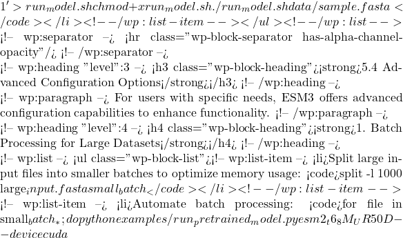 1' > run_model.sh chmod +x run_model.sh ./run_model.sh data/sample.fasta</code></li> <!-- /wp:list-item --></ul> <!-- /wp:list -->  <!-- wp:separator --> <hr class="wp-block-separator has-alpha-channel-opacity"/> <!-- /wp:separator -->  <!-- wp:heading {"level":3} --> <h3 class="wp-block-heading"><strong>5.4 Advanced Configuration Options</strong></h3> <!-- /wp:heading -->  <!-- wp:paragraph --> For users with specific needs, ESM3 offers advanced configuration capabilities to enhance functionality. <!-- /wp:paragraph -->  <!-- wp:heading {"level":4} --> <h4 class="wp-block-heading"><strong>1. Batch Processing for Large Datasets</strong></h4> <!-- /wp:heading -->  <!-- wp:list --> <ul class="wp-block-list"><!-- wp:list-item --> <li>Split large input files into smaller batches to optimize memory usage: <code>split -l 1000 large_input.fasta small_batch_</code></li> <!-- /wp:list-item -->  <!-- wp:list-item --> <li>Automate batch processing: <code>for file in small_batch_*; do python examples/run_pretrained_model.py esm2_t6_8M_UR50D --device cuda